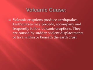   Volcanic eruptions produce earthquakes.
    Earthquakes may precede, accompany and
    frequently follow volcanic eruptions. They
    are caused by sudden violent displacements
    of lava within or beneath the earth crust.
 