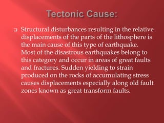    Structural disturbances resulting in the relative
    displacements of the parts of the lithosphere is
    the main cause of this type of earthquake.
    Most of the disastrous earthquakes belong to
    this category and occur in areas of great faults
    and fractures. Sudden yielding to strain
    produced on the rocks of accumulating stress
    causes displacements especially along old fault
    zones known as great transform faults.
 