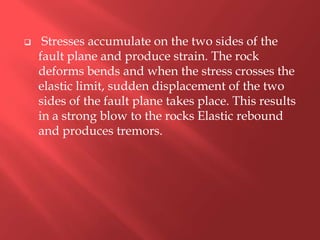     Stresses accumulate on the two sides of the
    fault plane and produce strain. The rock
    deforms bends and when the stress crosses the
    elastic limit, sudden displacement of the two
    sides of the fault plane takes place. This results
    in a strong blow to the rocks Elastic rebound
    and produces tremors.
 
