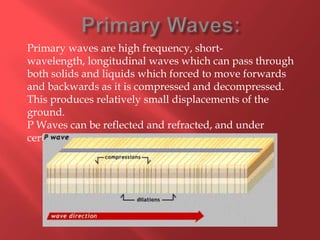 Primary waves are high frequency, short-
wavelength, longitudinal waves which can pass through
both solids and liquids which forced to move forwards
and backwards as it is compressed and decompressed.
This produces relatively small displacements of the
ground.
P Waves can be reflected and refracted, and under
certain circumstances can change into S-Waves.
 