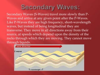 Secondary Waves (S-Waves) travel more slowly than P-
Waves and arrive at any given point after the P-Waves.
Like P-Waves they are high frequency, short-wavelength
waves, but instead of being longitudinal they are
transverse. They move in all directions away from their
source, at speeds which depend upon the density of the
rocks through which they are moving. They cannot move
through liquids.
 