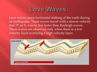 Love waves cause horizontal shifting of the earth during
an earthquake. These waves travel with a slower velocity
than P- or S- waves, but faster than Rayleigh waves .
These waves are observed only when there is a low
velocity layer overlying a high velocity layer.
 