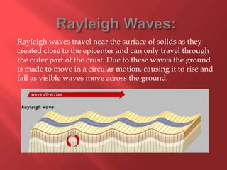 Rayleigh waves travel near the surface of solids as they
created close to the epicenter and can only travel through
the outer part of the crust. Due to these waves the ground
is made to move in a circular motion, causing it to rise and
fall as visible waves move across the ground.
 