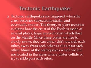    Tectonic earthquakes are triggered when the
    crust becomes subjected to strain, and
    eventually moves. The theory of plate tectonics
    explains how the crust of the Earth is made of
    several plates, large areas of crust which float
    on the Mantle. Since these plates are free to
    slowly move, they can either drift towards each
    other, away from each other or slide past each
    other. Many of the earthquakes which we feel
    are located in the areas where plates collide or
    try to slide past each other.
 
