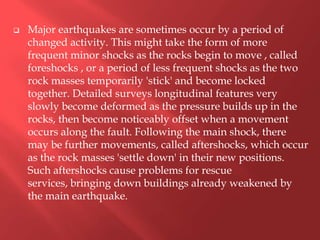    Major earthquakes are sometimes occur by a period of
    changed activity. This might take the form of more
    frequent minor shocks as the rocks begin to move , called
    foreshocks , or a period of less frequent shocks as the two
    rock masses temporarily 'stick' and become locked
    together. Detailed surveys longitudinal features very
    slowly become deformed as the pressure builds up in the
    rocks, then become noticeably offset when a movement
    occurs along the fault. Following the main shock, there
    may be further movements, called aftershocks, which occur
    as the rock masses 'settle down' in their new positions.
    Such aftershocks cause problems for rescue
    services, bringing down buildings already weakened by
    the main earthquake.
 