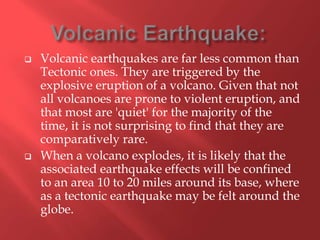    Volcanic earthquakes are far less common than
    Tectonic ones. They are triggered by the
    explosive eruption of a volcano. Given that not
    all volcanoes are prone to violent eruption, and
    that most are 'quiet' for the majority of the
    time, it is not surprising to find that they are
    comparatively rare.
   When a volcano explodes, it is likely that the
    associated earthquake effects will be confined
    to an area 10 to 20 miles around its base, where
    as a tectonic earthquake may be felt around the
    globe.
 