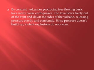    By contrast, volcanoes producing free flowing basic
    lava rarely cause earthquakes. The lava flows freely out
    of the vent and down the sides of the volcano, releasing
    pressure evenly and constantly. Since pressure doesn't
    build up, violent explosions do not occur.
 