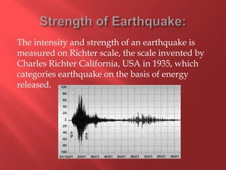 The intensity and strength of an earthquake is
measured on Richter scale, the scale invented by
Charles Richter California, USA in 1935, which
categories earthquake on the basis of energy
released.
 