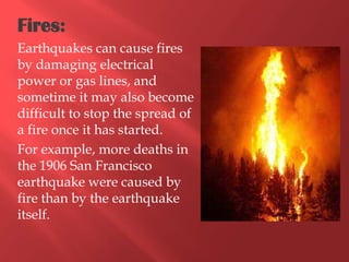 Fires:
Earthquakes can cause fires
by damaging electrical
power or gas lines, and
sometime it may also become
difficult to stop the spread of
a fire once it has started.
For example, more deaths in
the 1906 San Francisco
earthquake were caused by
fire than by the earthquake
itself.
 