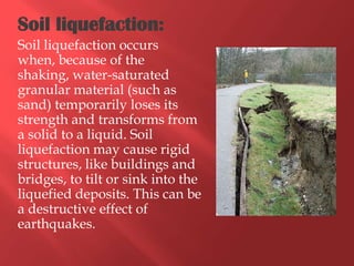 Soil liquefaction:
Soil liquefaction occurs
when, because of the
shaking, water-saturated
granular material (such as
sand) temporarily loses its
strength and transforms from
a solid to a liquid. Soil
liquefaction may cause rigid
structures, like buildings and
bridges, to tilt or sink into the
liquefied deposits. This can be
a destructive effect of
earthquakes.
 