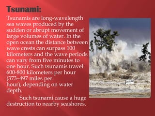 Tsunami:
Tsunamis are long-wavelength
sea waves produced by the
sudden or abrupt movement of
large volumes of water. In the
open ocean the distance between
wave crests can surpass 100
kilometers and the wave periods
can vary from five minutes to
one hour. Such tsunamis travel
600-800 kilometers per hour
(373–497 miles per
hour), depending on water
depth.
      Such tsunami cause a huge
destruction to nearby seashores.
 