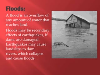 Floods:
A flood is an overflow of
any amount of water that
reaches land.
Floods may be secondary
effects of earthquakes, if
dams are damaged.
Earthquakes may cause
landslips to dam
rivers, which collapse
and cause floods.
 