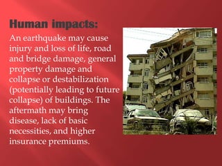 Human impacts:
An earthquake may cause
injury and loss of life, road
and bridge damage, general
property damage and
collapse or destabilization
(potentially leading to future
collapse) of buildings. The
aftermath may bring
disease, lack of basic
necessities, and higher
insurance premiums.
 