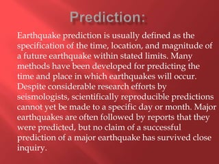 Earthquake prediction is usually defined as the
specification of the time, location, and magnitude of
a future earthquake within stated limits. Many
methods have been developed for predicting the
time and place in which earthquakes will occur.
Despite considerable research efforts by
seismologists, scientifically reproducible predictions
cannot yet be made to a specific day or month. Major
earthquakes are often followed by reports that they
were predicted, but no claim of a successful
prediction of a major earthquake has survived close
inquiry.
 