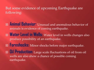 But some evidence of upcoming Earthquake are
following:


   Animal Behavior: Unusual and anomalous behavior of
    animals is evidence of coming earthquake.

   Water Level in Wells: Water level in wells changes also
    produce possibility of an earthquake.

   Foreshocks: Minor shocks before major earthquake.
   Oil Production: Large scale fluctuations of oil from oil
    wells are also show a chance of possible coming
    earthquake.
 