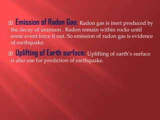  Emission of Radon Gas: Radon gas is inert produced by
 the decay of uranium . Radon remain within rocks until
 some event force it out. So emission of radon gas is evidence
 of earthquake.

 Uplifting of Earth surface: Uplifting of earth’s surface
 is also use for prediction of earthquake.
 