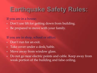 If you are in a house;
 Don’t use lift for getting down from building.

 Be prepared to move with your family.



If you are in shop, school or office;
 Don’t run for an exit.

 Take cover under a desk/table.

 Move away from window glass.

 Do not go near electric points and cable. Keep away from
   weak portion of the building and false ceiling.
 