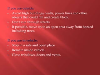 If you are outside;
   Avoid high buildings, walls, power lines and other
    objects that could fall and create block.
   Don’t run through streets.
   If possible, move on to an open area away from hazard
    including trees.

If you are in vehicle;
   Stop in a safe and open place.
   Remain inside vehicle.
   Close windows, doors and vents.
 