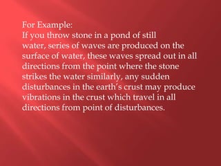 For Example:
If you throw stone in a pond of still
water, series of waves are produced on the
surface of water, these waves spread out in all
directions from the point where the stone
strikes the water similarly, any sudden
disturbances in the earth’s crust may produce
vibrations in the crust which travel in all
directions from point of disturbances.
 