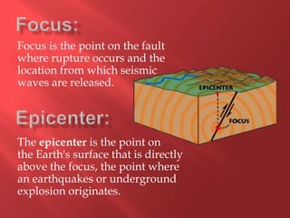 Focus is the point on the fault
where rupture occurs and the
location from which seismic
waves are released.




The epicenter is the point on
the Earth's surface that is directly
above the focus, the point where
an earthquakes or underground
explosion originates.
 