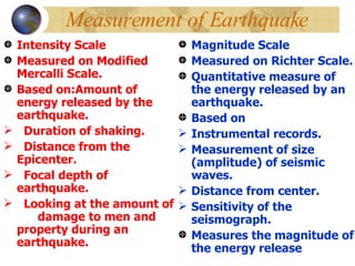 Measurement of Earthquake Intensity Scale Measured on Modified Mercalli Scale. Based on:Amount of energy released by the earthquake. Duration of shaking. Distance from the Epicenter. Focal depth of earthquake. Looking at the amount of  damage to men and property during an earthquake. Magnitude Scale Measured on Richter Scale. Quantitative measure of the energy released by an earthquake. Based on  Instrumental records. Measurement of size (amplitude) of seismic waves. Distance from center. Sensitivity of the seismograph. Measures the magnitude of the energy release 