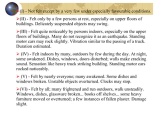 (I) - Not felt except by a very few under especially favourable conditions.  (II) - Felt only by a few persons at rest, especially on upper floors of buildings. Delicately suspended objects may swing.  (III) - Felt quite noticeably by persons indoors, especially on the upper floors of buildings. Many do not recognize it as an earthquake. Standing motor cars may rock slightly. Vibration similar to the passing of a truck. Duration estimated.  (IV) - Felt indoors by many, outdoors by few during the day. At night, some awakened. Dishes, windows, doors disturbed; walls make cracking sound. Sensation like heavy truck striking building. Standing motor cars rocked noticeably.  (V) - Felt by nearly everyone; many awakened. Some dishes and windows broken. Unstable objects overturned. Clocks may stop.  (VI) - Felt by all; many frightened and run outdoors, walk unsteadily. Windows, dishes, glassware broken... books off shelves... some heavy furniture moved or overturned; a few instances of fallen plaster. Damage slight.         