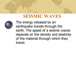 SEISMIC WAVES The energy released by an earthquake travels through the earth. The speed of a seismic waves depends on the density and elasticity of the material through which they travel. 