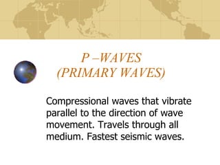 P –WAVES (PRIMARY WAVES) Compressional waves that vibrate parallel to the direction of wave movement. Travels through all medium. Fastest seismic waves. 