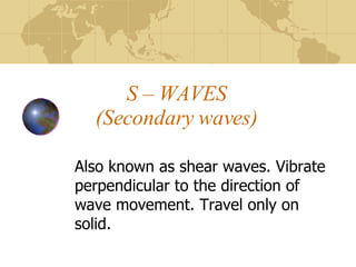 S – WAVES (Secondary waves) Also known as shear waves. Vibrate perpendicular to the direction of wave movement. Travel only on solid. 