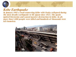 Kobe Earthquake   In January 1995 a road connecting Kôbe with Osaka collapsed during the most deadly earthquake to hit Japan since 1923. The quake ignited firestorms and caused massive destruction in Kôbe. In all, more than 5,000 people were killed and hundreds of thousands were left homeless .  