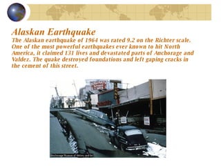 Alaskan Earthquake   The Alaskan earthquake of 1964 was rated 9.2 on the Richter scale. One of the most powerful earthquakes ever known to hit North America, it claimed 131 lives and devastated parts of Anchorage and Valdez. The quake destroyed foundations and left gaping cracks in the cement of this street.  