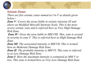 Seismic Zones There are five seismic zones named as I to V as details given below:- Zone V : Covers the areas liable to seismic intensity IX and above on Modified Mercalli Intensity Scale. This is the most severe seismic zone and is referred here as Very High Damage Risk Zone.   Zone IV : Gives the area liable to MM VIII. This, zone is second in severity to zone V. This is referred here as High Damage Risk Zone.  Zone III : The associated intensity is MM VII. This is termed here as Moderate Damage Risk Zone.  Zone II : The probable intensity is MM VI. This zone is referred to as Low Damage Risk Zone.  Zone I : Here the maximum intensity is estimated as MM V or less. This zone is termed here as Very Low Damage Risk Zone   