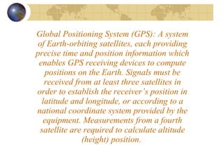 Global Positioning System (GPS): A system of Earth-orbiting satellites, each providing precise time and position information which enables GPS receiving devices to compute positions on the Earth. Signals must be received from at least three satellites in order to establish the receiver’s position in latitude and longitude, or according to a national coordinate system provided by the equipment. Measurements from a fourth satellite are required to calculate altitude (height) position.  