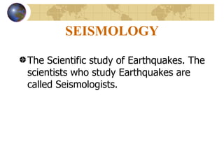 SEISMOLOGY   The Scientific study of Earthquakes. The scientists who study Earthquakes are called Seismologists. 