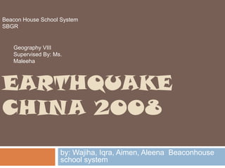 Beacon House School System
SBGR

Geography VIII
Supervised By: Ms.
Maleeha

EARTHQUAKE
CHINA 2008
by: Wajiha, Iqra, Aimen, Aleena Beaconhouse
school system

 