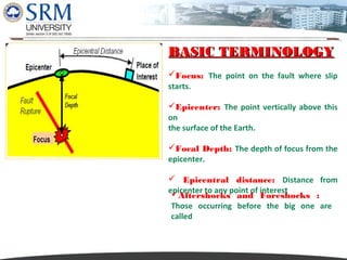 Dipesh Rathod

BASIC TERMINOLOGY
Focus: The point on the fault where slip
starts.
Epicenter: The point vertically above this
on
the surface of the Earth.
Focal Depth: The depth of focus from the
epicenter.
 Epicentral distance: Distance from
epicenter to any point of interest
Aftershocks and Foreshocks :
Those occurring before the big one are
called

 
