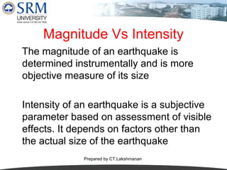 Magnitude Vs Intensity
The magnitude of an earthquake is
determined instrumentally and is more
objective measure of its size
Intensity of an earthquake is a subjective
parameter based on assessment of visible
effects. It depends on factors other than
the actual size of the earthquake
Prepared by CT.Lakshmanan

 