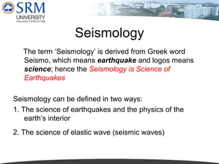 Seismology
The term ‘Seismology’ is derived from Greek word
Seismo, which means earthquake and logos means
science; hence the Seismology is Science of
Earthquakes
Seismology can be defined in two ways:
1. The science of earthquakes and the physics of the
earth’s interior
2. The science of elastic wave (seismic waves)

 