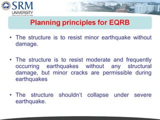 • The structure is to resist minor earthquake without
damage.
• The structure is to resist moderate and frequently
occurring earthquakes without any structural
damage, but minor cracks are permissible during
earthquakes
• The structure shouldn’t collapse under severe
earthquake.

 