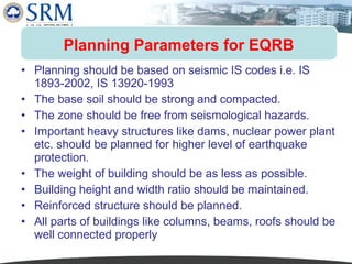 Planning Parameters for EQRB
• Planning should be based on seismic IS codes i.e. IS
1893-2002, IS 13920-1993
• The base soil should be strong and compacted.
• The zone should be free from seismological hazards.
• Important heavy structures like dams, nuclear power plant
etc. should be planned for higher level of earthquake
protection.
• The weight of building should be as less as possible.
• Building height and width ratio should be maintained.
• Reinforced structure should be planned.
• All parts of buildings like columns, beams, roofs should be
well connected properly

 