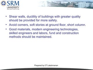 • Shear walls, ductility of buildings with greater quality
should be provided for more safety.
• Avoid corners, soft stories at ground floor, short column.
• Good materials, modern engineering technologies,
skilled engineers and labors, fund and construction
methods should be maintained.

Prepared by CT.Lakshmanan

 