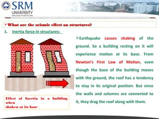 Dipesh Rathod
What are the seismic effect on structures?

1.

Inertia force in structures:
Earthquake causes shaking of the
ground. So a building resting on it will
experience motion at its base. From
Newton’s First Law of Motion, even
though the base of the building moves
with the ground, the roof has a tendency
to stay in its original position. But since

Effect of Inertia in a building
when
shaken at its base

the walls and columns are connected to
it, they drag the roof along with them.

 