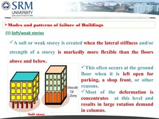 Dipesh Rathod

Modes and patterns of failure of Buildings
(1) Soft/weak stories

A soft or weak storey is created when the lateral stiffness and/or
strength of a storey is markedly more flexible than the floors
above and below.

Soft story

This often occurs at the ground
floor when it is left open for
parking, a shop front, or other
reasons.
Most of the deformation is
concentrates at this level and
results in large rotation demand
in columns.

 