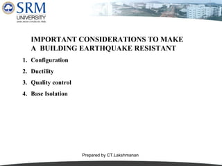 IMPORTANT CONSIDERATIONS TO MAKE
A BUILDING EARTHQUAKE RESISTANT
1. Configuration
2. Ductility
3. Quality control
4. Base Isolation

Prepared by CT.Lakshmanan

 