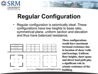 Regular Configuration
• Regular configuration is seismically ideal. These
configurations have low heights to base ratio,
symmetrical plane, uniform section and elevation
and thus have balanced resistance.

Prepared by CT.Lakshmanan

These configurations
would have maximum
torsional resistance due
to location of shear walls
and bracings. Uniform
floor heights, short spans
and direct load path play
a significant role in
seismic resistance of the
building.

 