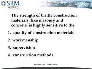The strength of brittle construction
materials, like masonry and
concrete, is highly sensitive to the
1. quality of construction materials
2. workmanship
3. supervision
4. construction methods
Prepared by CT.Lakshmanan

 