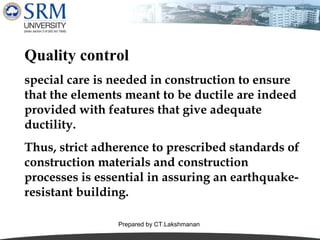 Quality control
special care is needed in construction to ensure
that the elements meant to be ductile are indeed
provided with features that give adequate
ductility.
Thus, strict adherence to prescribed standards of
construction materials and construction
processes is essential in assuring an earthquakeresistant building.
Prepared by CT.Lakshmanan

 