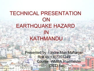 TECHNICAL PRESENTATION
ON
EARTHQUAKE HAZARD
IN
KATHMANDU
Presented by : Indra Man Maharjan
Roll no:1307201249
Course: WMBA Ist
semester
(2013 fall)
 