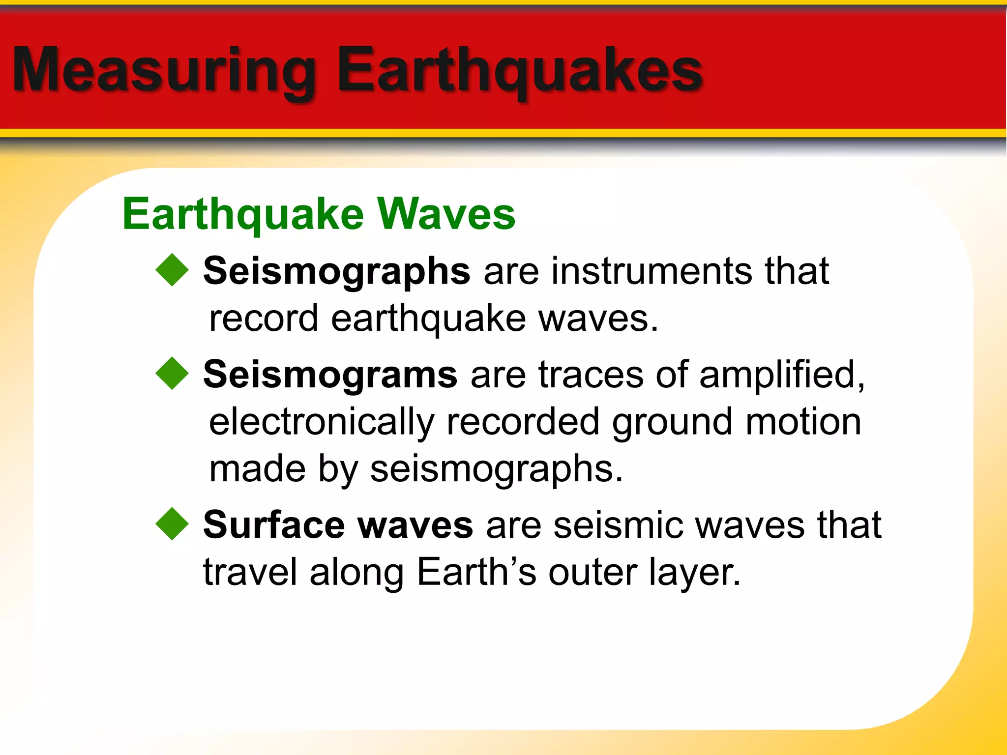 Measuring Earthquakes 
Earthquake Waves 
 Seismographs are instruments that 
record earthquake waves. 
 Seismograms are traces of amplified, 
electronically recorded ground motion 
made by seismographs. 
 Surface waves are seismic waves that 
travel along Earth’s outer layer. 
 