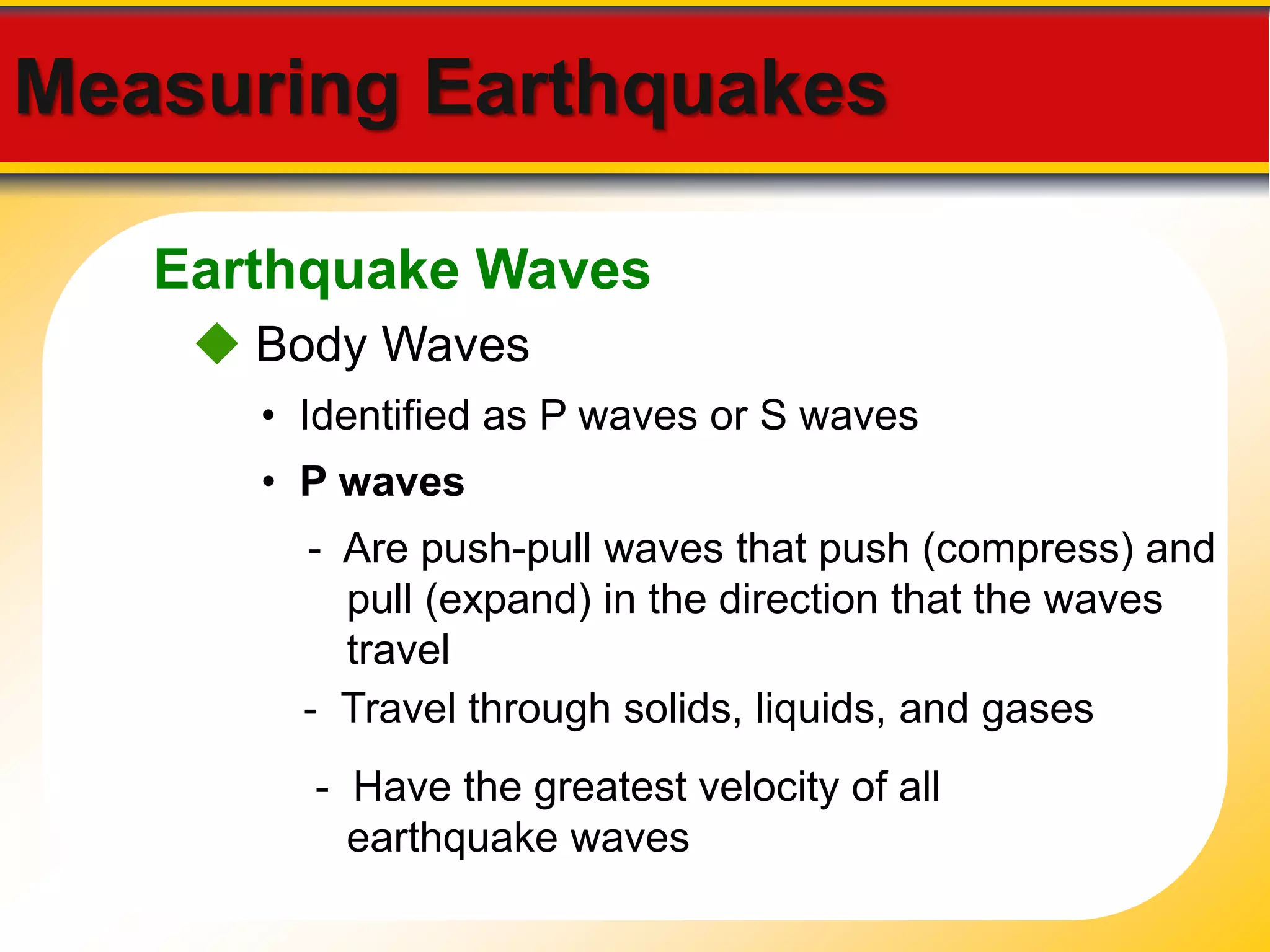 Measuring Earthquakes 
Earthquake Waves 
 Body Waves 
• Identified as P waves or S waves 
• P waves 
- Are push-pull waves that push (compress) and 
pull (expand) in the direction that the waves 
travel 
- Travel through solids, liquids, and gases 
- Have the greatest velocity of all 
earthquake waves 
 